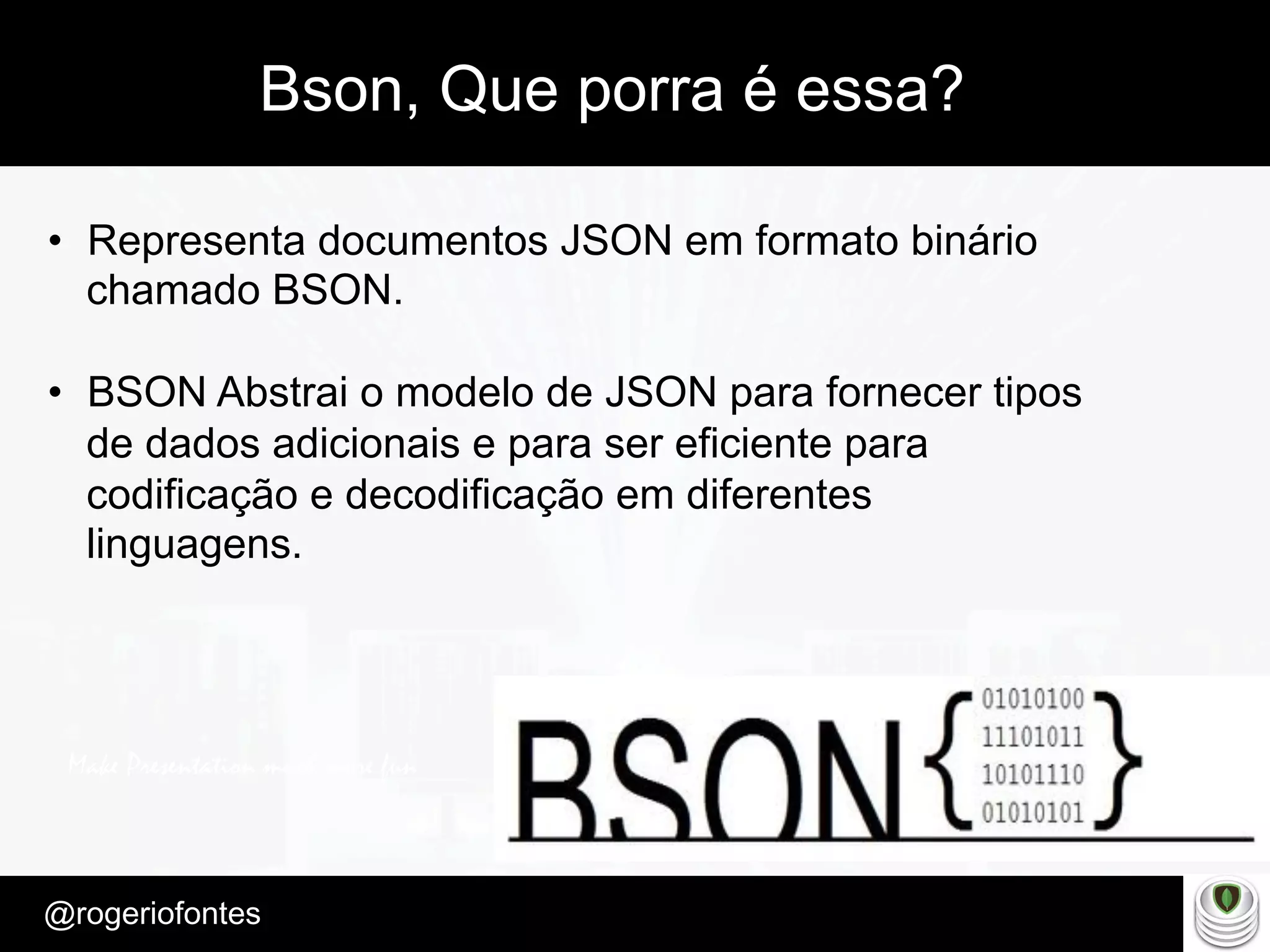 Make Presentation much more fun
– Quem é?
@rogeriofontes	
Bson, Que porra é essa?
•  Representa documentos JSON em formato binário
chamado BSON.
•  BSON Abstrai o modelo de JSON para fornecer tipos
de dados adicionais e para ser eficiente para
codificação e decodificação em diferentes
linguagens.
 