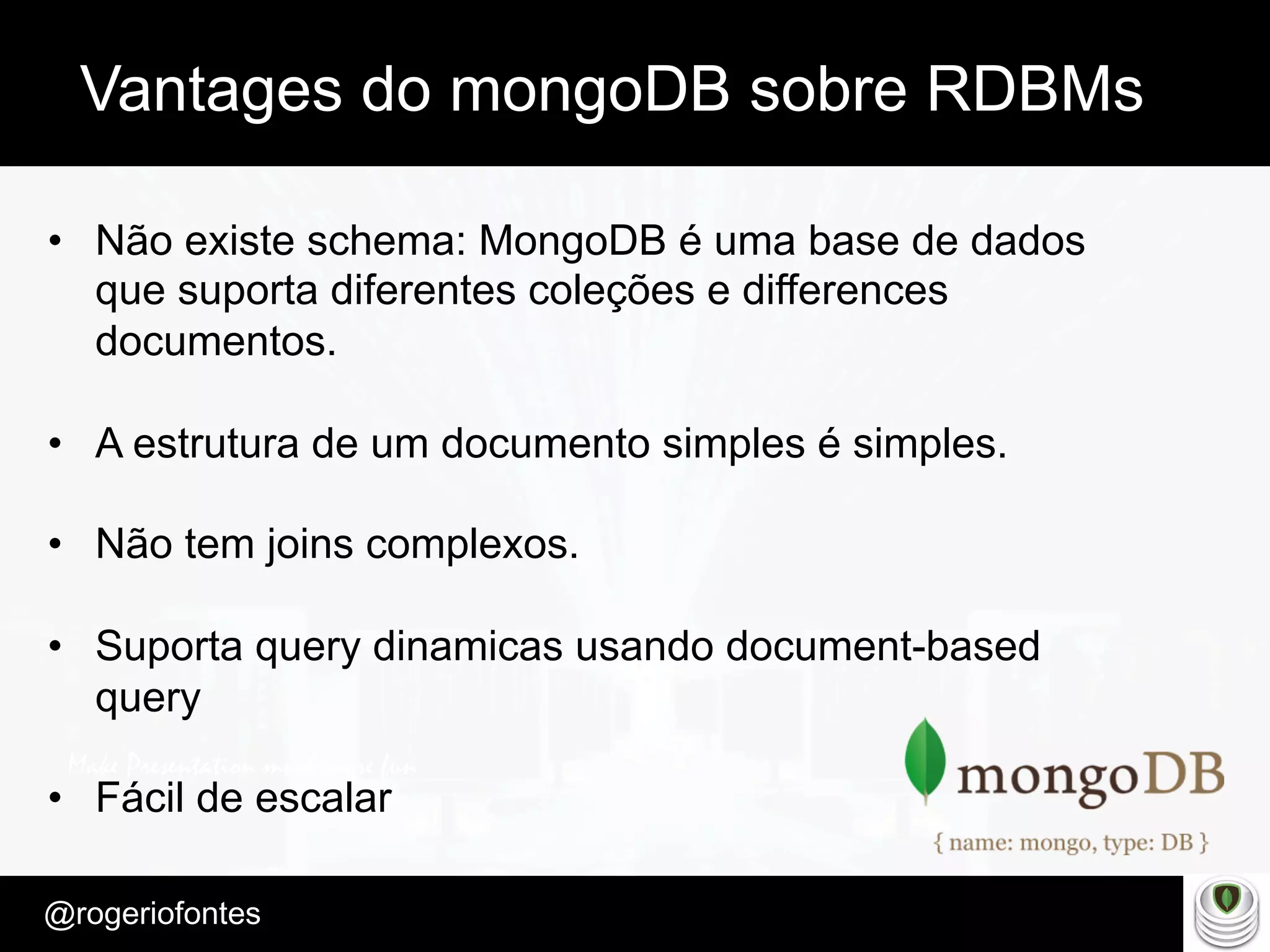 Make Presentation much more fun
– Quem é?
@rogeriofontes	
Vantages do mongoDB sobre RDBMs
•  Não existe schema: MongoDB é uma base de dados
que suporta diferentes coleções e differences
documentos.
•  A estrutura de um documento simples é simples.
•  Não tem joins complexos.
•  Suporta query dinamicas usando document-based
query
•  Fácil de escalar
 