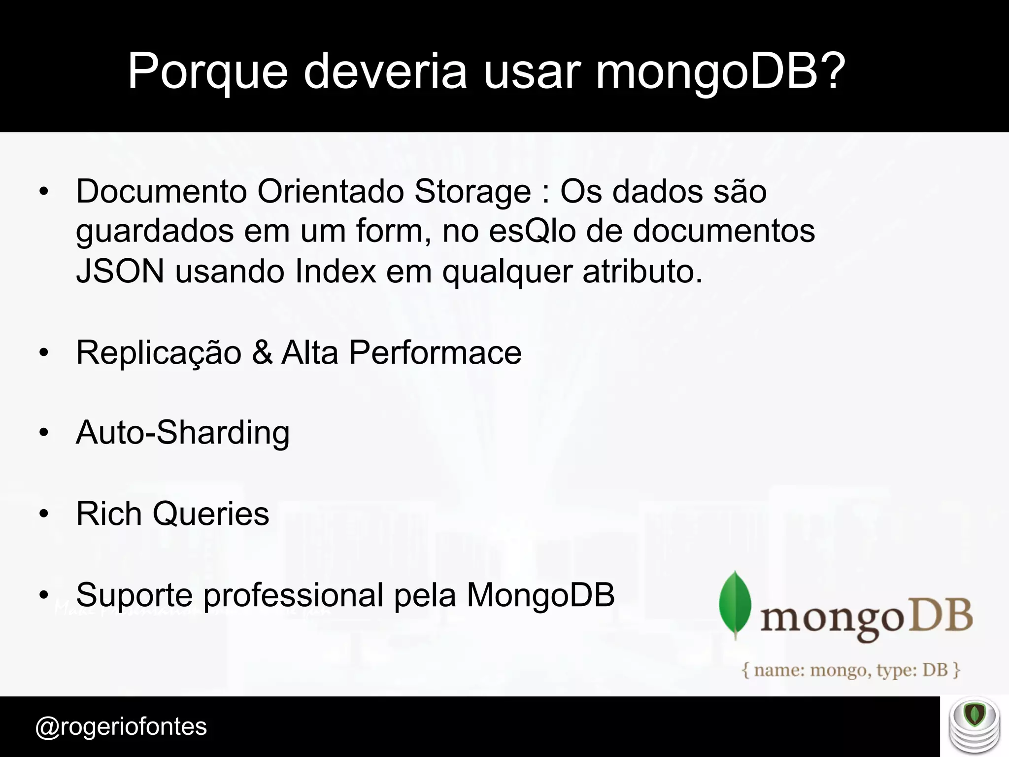 Make Presentation much more fun
– Quem é?
@rogeriofontes	
Porque deveria usar mongoDB?
•  Documento Orientado Storage : Os dados são
guardados em um form, no esQlo de documentos
JSON usando Index em qualquer atributo.
•  Replicação & Alta Performace
•  Auto-Sharding
•  Rich Queries
•  Suporte professional pela MongoDB
 