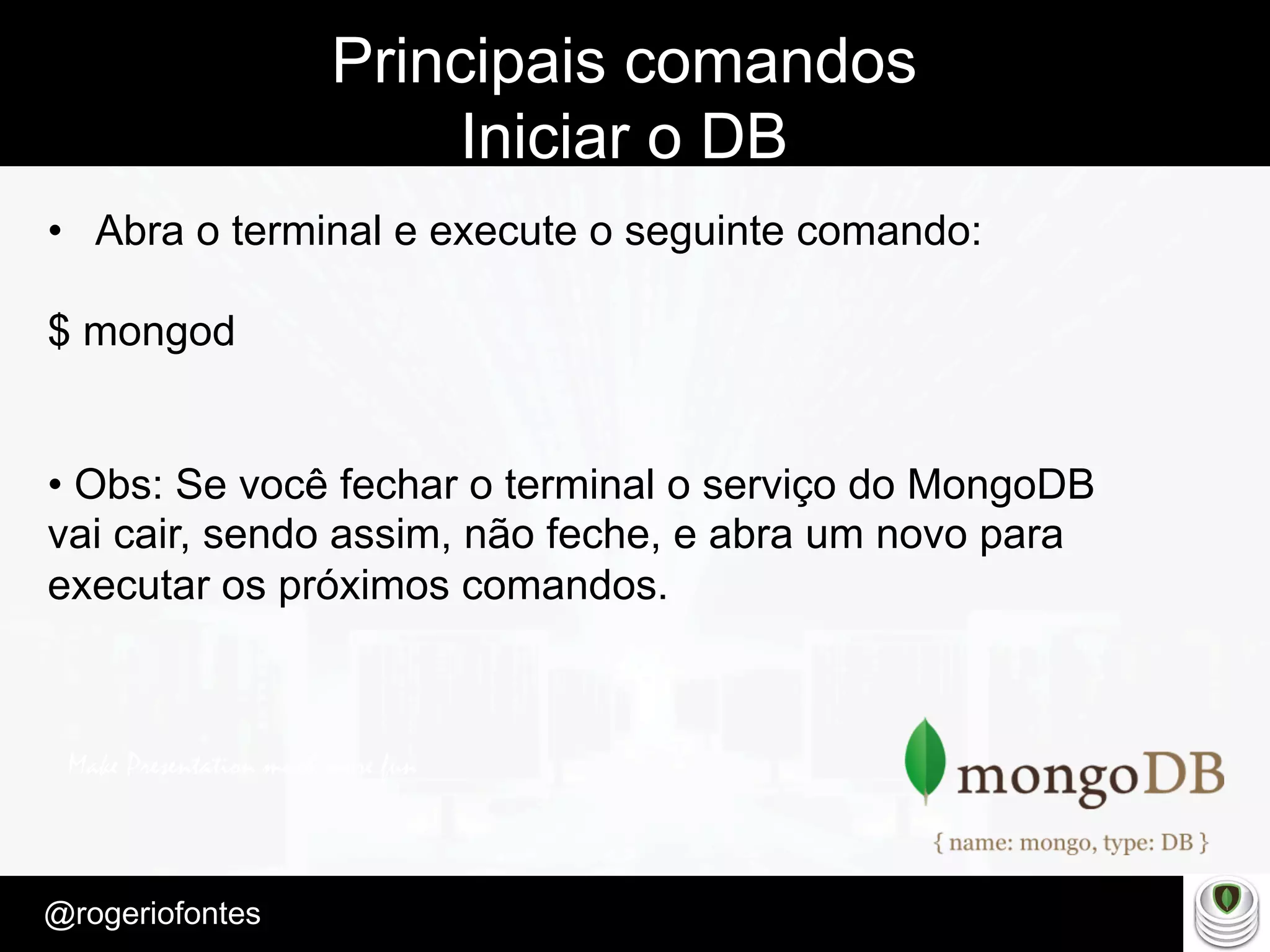 Make Presentation much more fun
– Quem é?
@rogeriofontes	
Principais comandos
Iniciar o DB
•  Abra o terminal e execute o seguinte comando:
$ mongod
• Obs: Se você fechar o terminal o serviço do MongoDB
vai cair, sendo assim, não feche, e abra um novo para
executar os próximos comandos.
 