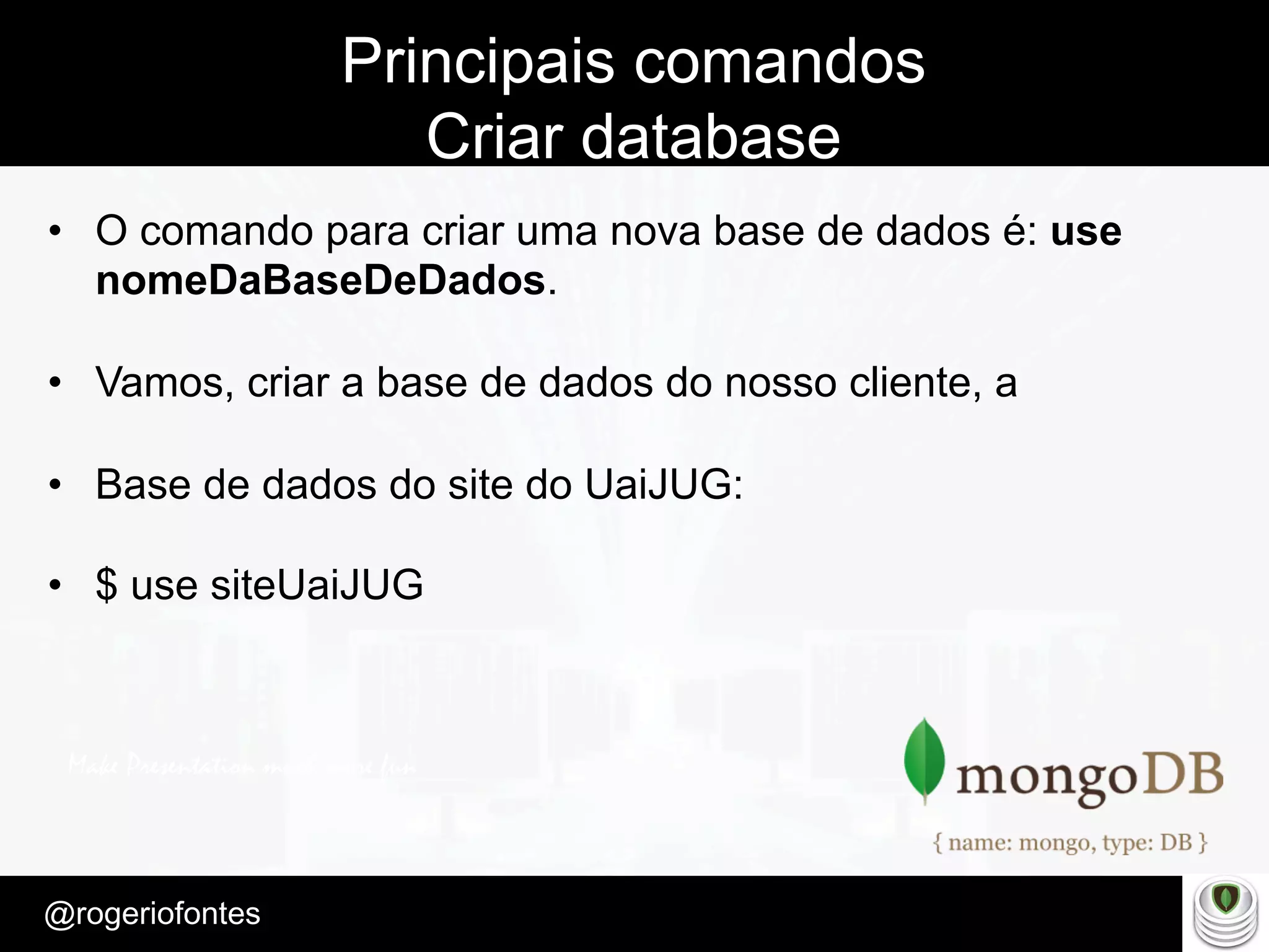 Make Presentation much more fun
– Quem é?
@rogeriofontes	
Principais comandos
Criar database
•  O comando para criar uma nova base de dados é: use
nomeDaBaseDeDados.
•  Vamos, criar a base de dados do nosso cliente, a
•  Base de dados do site do UaiJUG:
•  $ use siteUaiJUG
 