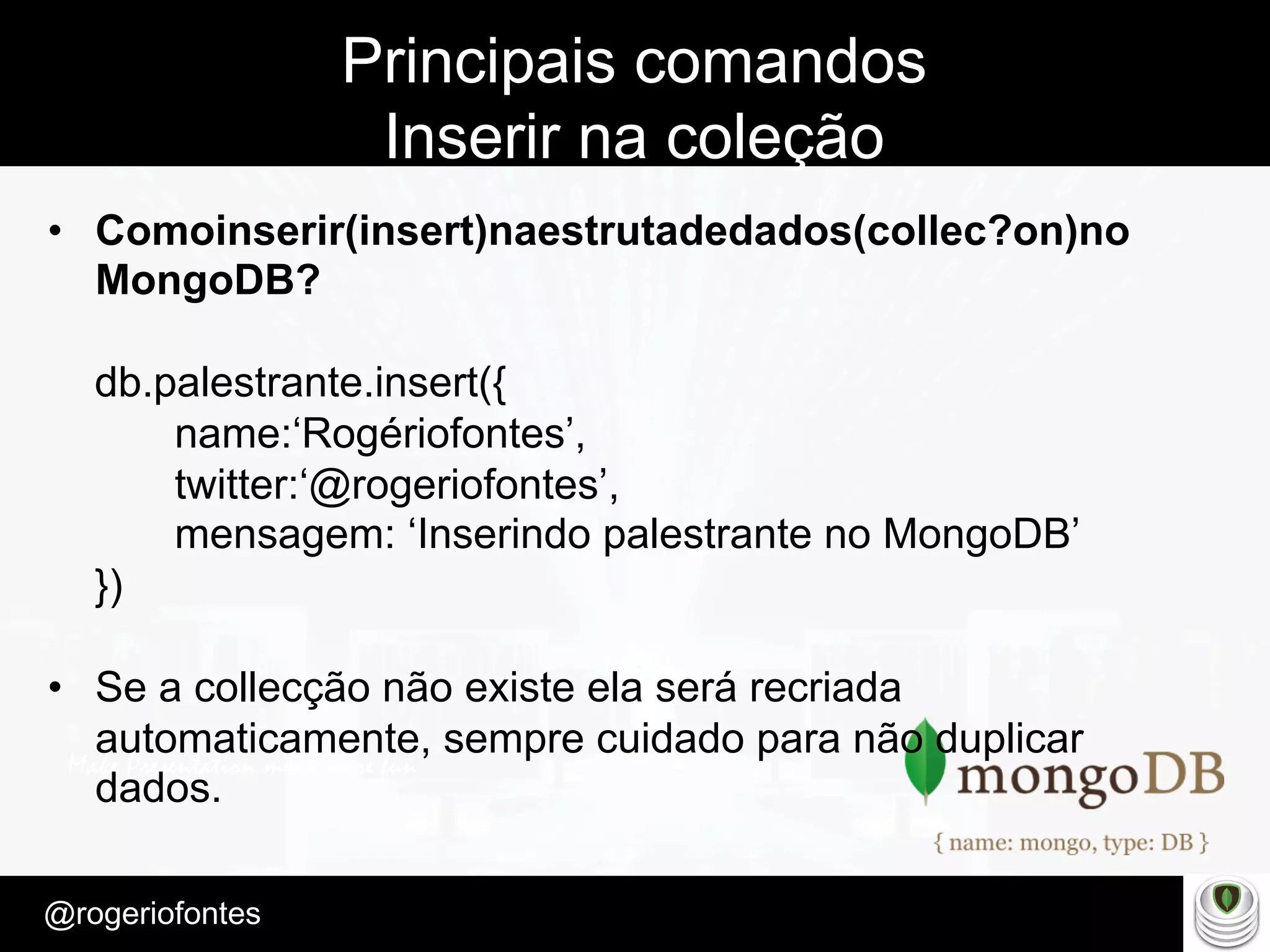 Make Presentation much more fun
– Quem é?
@rogeriofontes	
Principais comandos
Inserir na coleção
•  Comoinserir(insert)naestrutadedados(collec?on)no
MongoDB?
db.palestrante.insert({
name:‘Rogériofontes’,
twitter:‘@rogeriofontes’,
mensagem: ‘Inserindo palestrante no MongoDB’
})
•  Se a collecção não existe ela será recriada
automaticamente, sempre cuidado para não duplicar
dados.
 