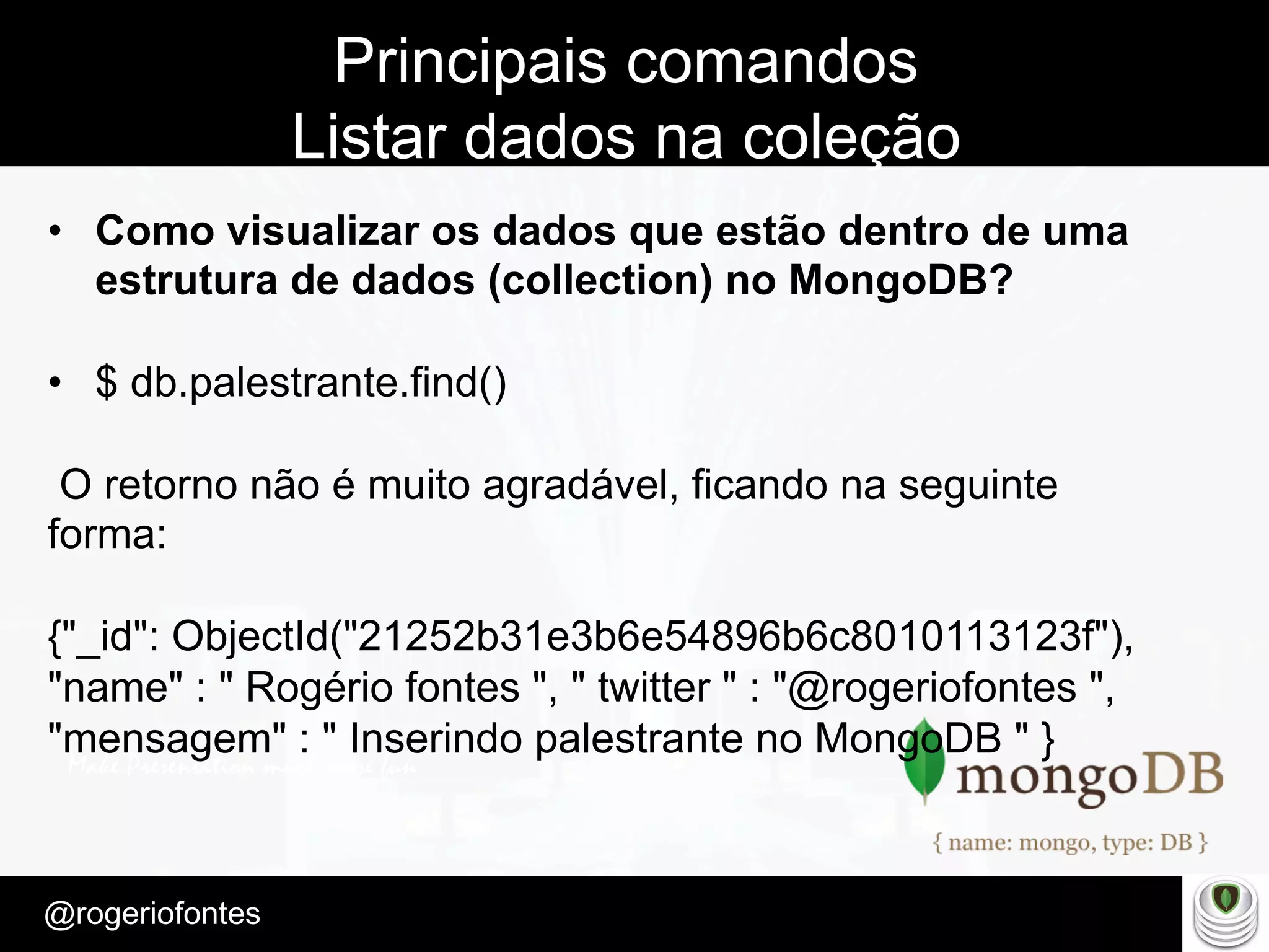 Make Presentation much more fun
– Quem é?
@rogeriofontes	
Principais comandos
Listar dados na coleção
•  Como visualizar os dados que estão dentro de uma
estrutura de dados (collection) no MongoDB?
•  $ db.palestrante.find()
O retorno não é muito agradável, ficando na seguinte
forma:
{"_id": ObjectId("21252b31e3b6e54896b6c8010113123f"),
"name" : " Rogério fontes ", " twitter " : "@rogeriofontes ",
"mensagem" : " Inserindo palestrante no MongoDB " }
 