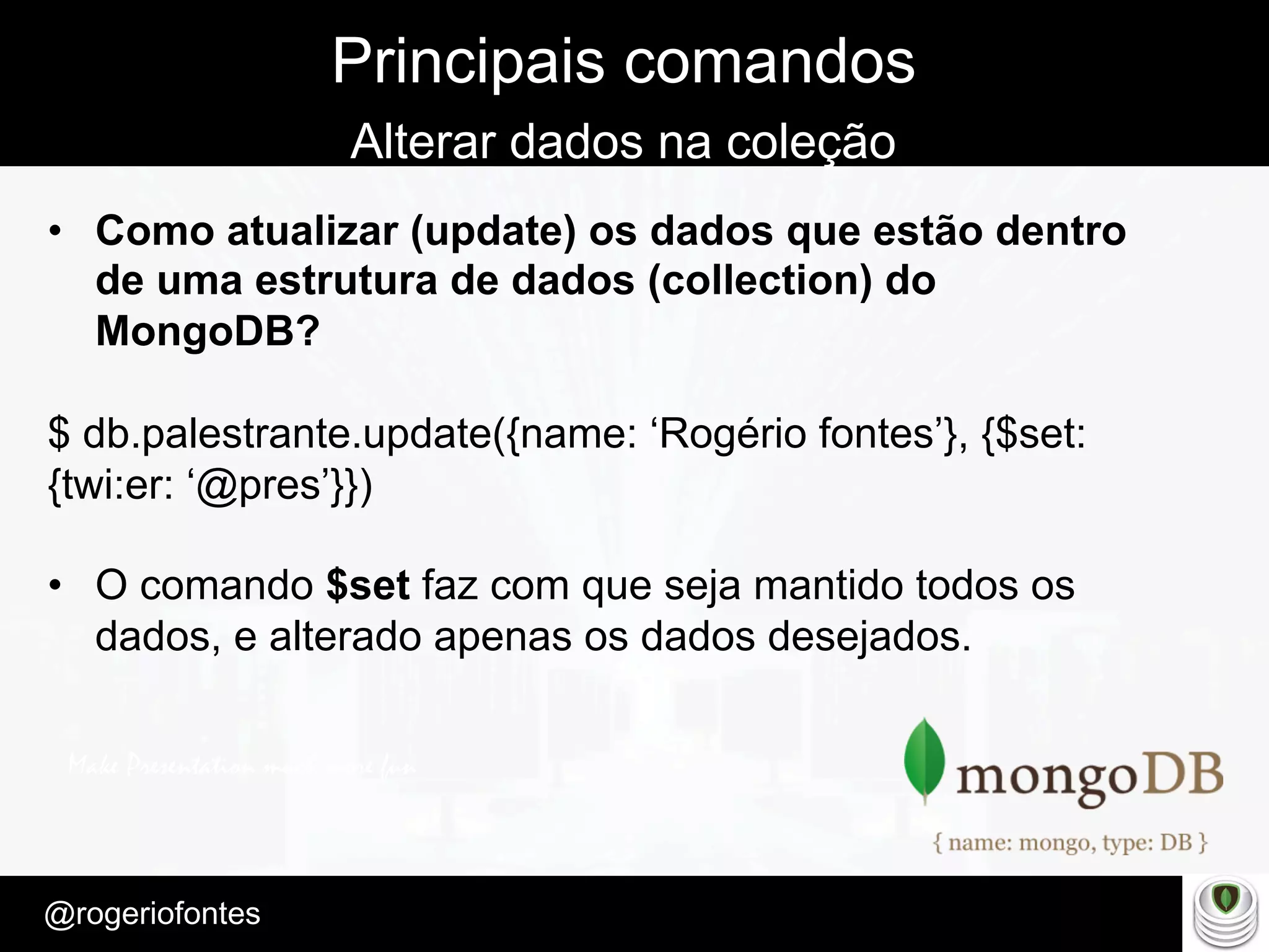 Make Presentation much more fun
– Quem é?
@rogeriofontes	
Principais comandos
Alterar dados na coleção
•  Como atualizar (update) os dados que estão dentro
de uma estrutura de dados (collection) do
MongoDB?
$ db.palestrante.update({name: ‘Rogério fontes’}, {$set:
{twi:er: ‘@pres’}})
•  O comando $set faz com que seja mantido todos os
dados, e alterado apenas os dados desejados.
 