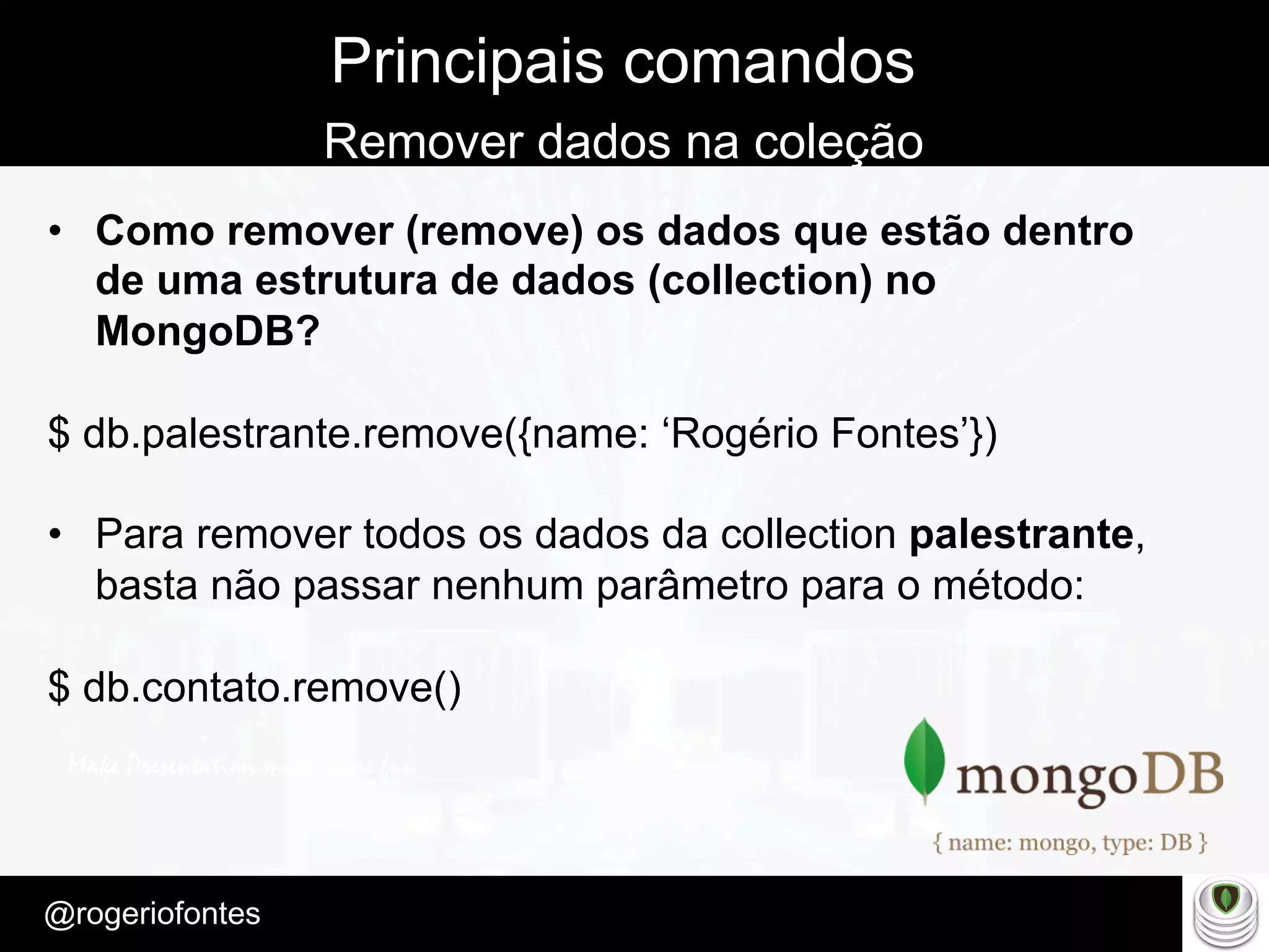 Make Presentation much more fun
– Quem é?
@rogeriofontes	
Principais comandos
Remover dados na coleção
•  Como remover (remove) os dados que estão dentro
de uma estrutura de dados (collection) no
MongoDB?
$ db.palestrante.remove({name: ‘Rogério Fontes’})
•  Para remover todos os dados da collection palestrante,
basta não passar nenhum parâmetro para o método:
$ db.contato.remove()
 