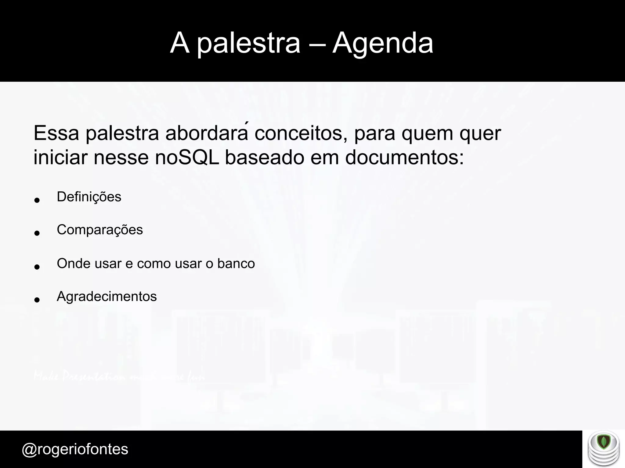 Make Presentation much more fun
– Quem é?
@rogeriofontes	
A palestra – Agenda
Essa palestra abordará conceitos, para quem quer
iniciar nesse noSQL baseado em documentos:
•  Definições
•  Comparações
•  Onde usar e como usar o banco
•  Agradecimentos
 