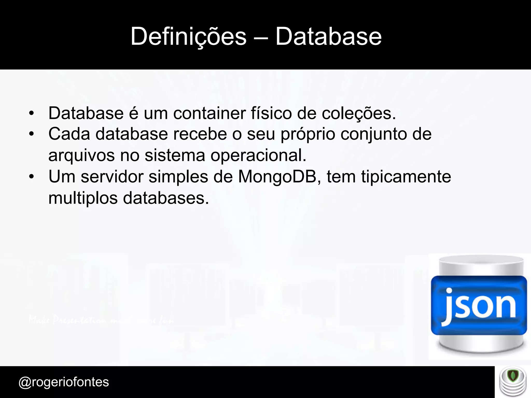 Make Presentation much more fun
– Quem é?
@rogeriofontes	
Definições – Database
•  Database é um container físico de coleções.
•  Cada database recebe o seu próprio conjunto de
arquivos no sistema operacional.
•  Um servidor simples de MongoDB, tem tipicamente
multiplos databases.
 