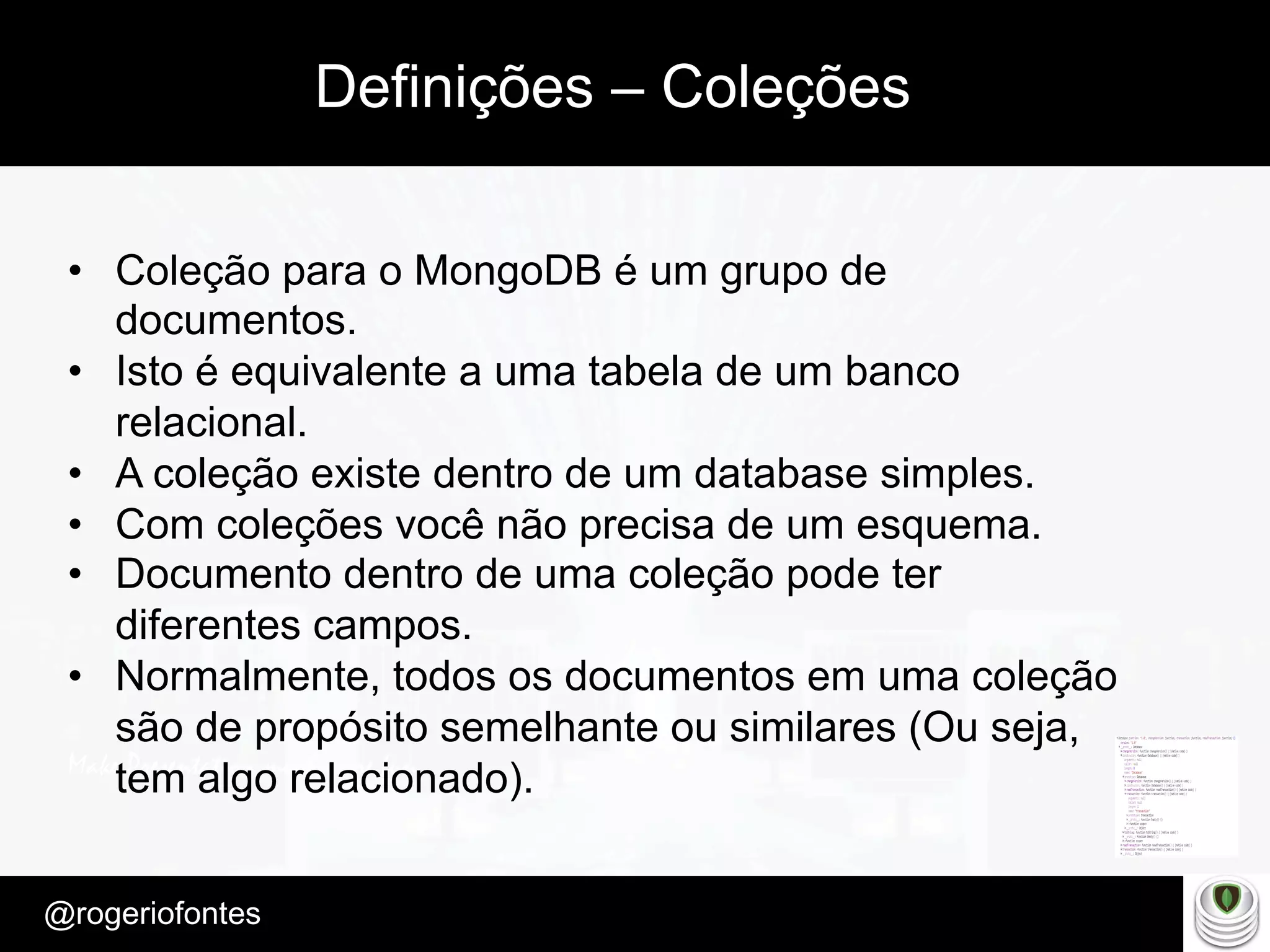 Make Presentation much more fun
– Quem é?
@rogeriofontes	
Definições – Coleções
•  Coleção para o MongoDB é um grupo de
documentos.
•  Isto é equivalente a uma tabela de um banco
relacional.
•  A coleção existe dentro de um database simples.
•  Com coleções você não precisa de um esquema.
•  Documento dentro de uma coleção pode ter
diferentes campos.
•  Normalmente, todos os documentos em uma coleção
são de propósito semelhante ou similares (Ou seja,
tem algo relacionado).
 