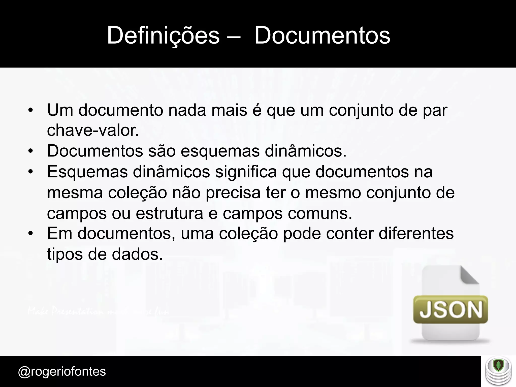 Make Presentation much more fun
– Quem é?
@rogeriofontes	
Definições – Documentos
•  Um documento nada mais é que um conjunto de par
chave-valor.
•  Documentos são esquemas dinâmicos.
•  Esquemas dinâmicos significa que documentos na
mesma coleção não precisa ter o mesmo conjunto de
campos ou estrutura e campos comuns.
•  Em documentos, uma coleção pode conter diferentes
tipos de dados.
 