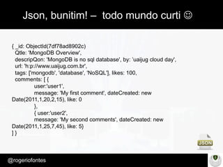 Make Presentation much more fun
– Quem é?
@rogeriofontes	
Json, bunitim! – todo mundo curti J
{ _id: ObjectId(7df78ad8902c)
Qtle: 'MongoDB Overview',
descripQon: 'MongoDB is no sql database', by: ’uaijug cloud day',
url: 'h:p://www.uaijug.com.br',
tags: ['mongodb', 'database', 'NoSQL'], likes: 100,
comments: [ {
user:'user1',
message: 'My first comment', dateCreated: new
Date(2011,1,20,2,15), like: 0
},
{ user:'user2',
message: 'My second comments', dateCreated: new
Date(2011,1,25,7,45), like: 5}
] }
 