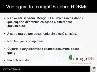 Make Presentation much more fun
– Quem é?
@rogeriofontes	
Vantages do mongoDB sobre RDBMs
•  Não existe schema: MongoDB é uma base de dados
que suporta diferentes coleções e differences
documentos.
•  A estrutura de um documento simples é simples.
•  Não tem joins complexos.
•  Suporta query dinamicas usando document-based
query
•  Fácil de escalar
 
