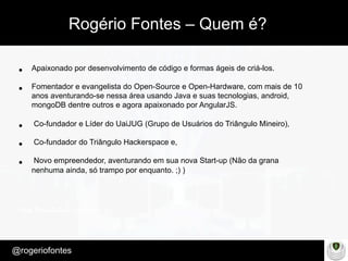 Make Presentation much more fun
– Quem é?
@rogeriofontes	
•  Apaixonado por desenvolvimento de código e formas ágeis de criá-los.
•  Fomentador e evangelista do Open-Source e Open-Hardware, com mais de 10
anos aventurando-se nessa área usando Java e suas tecnologias, android,
mongoDB dentre outros e agora apaixonado por AngularJS.
•  Co-fundador e Líder do UaiJUG (Grupo de Usuários do Triângulo Mineiro),
•  Co-fundador do Triângulo Hackerspace e,
•  Novo empreendedor, aventurando em sua nova Start-up (Não da grana
nenhuma ainda, só trampo por enquanto. ;) )
Rogério Fontes – Quem é?
 