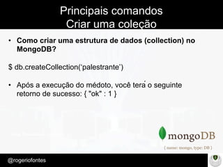 Make Presentation much more fun
– Quem é?
@rogeriofontes	
Principais comandos
Criar uma coleção
•  Como criar uma estrutura de dados (collection) no
MongoDB?
$ db.createCollection(‘palestrante’)
•  Após a execução do médoto, você terá o seguinte
retorno de sucesso: { "ok" : 1 }
 