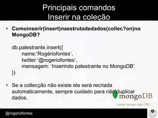 Make Presentation much more fun
– Quem é?
@rogeriofontes	
Principais comandos
Inserir na coleção
•  Comoinserir(insert)naestrutadedados(collec?on)no
MongoDB?
db.palestrante.insert({
name:‘Rogériofontes’,
twitter:‘@rogeriofontes’,
mensagem: ‘Inserindo palestrante no MongoDB’
})
•  Se a collecção não existe ela será recriada
automaticamente, sempre cuidado para não duplicar
dados.
 