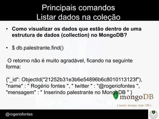 Make Presentation much more fun
– Quem é?
@rogeriofontes	
Principais comandos
Listar dados na coleção
•  Como visualizar os dados que estão dentro de uma
estrutura de dados (collection) no MongoDB?
•  $ db.palestrante.find()
O retorno não é muito agradável, ficando na seguinte
forma:
{"_id": ObjectId("21252b31e3b6e54896b6c8010113123f"),
"name" : " Rogério fontes ", " twitter " : "@rogeriofontes ",
"mensagem" : " Inserindo palestrante no MongoDB " }
 