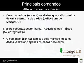 Make Presentation much more fun
– Quem é?
@rogeriofontes	
Principais comandos
Alterar dados na coleção
•  Como atualizar (update) os dados que estão dentro
de uma estrutura de dados (collection) do
MongoDB?
$ db.palestrante.update({name: ‘Rogério fontes’}, {$set:
{twi:er: ‘@pres’}})
•  O comando $set faz com que seja mantido todos os
dados, e alterado apenas os dados desejados.
 