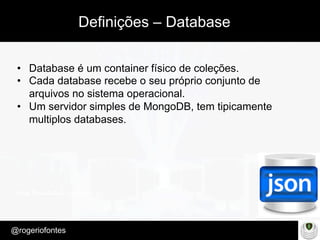 Make Presentation much more fun
– Quem é?
@rogeriofontes	
Definições – Database
•  Database é um container físico de coleções.
•  Cada database recebe o seu próprio conjunto de
arquivos no sistema operacional.
•  Um servidor simples de MongoDB, tem tipicamente
multiplos databases.
 