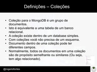 Make Presentation much more fun
– Quem é?
@rogeriofontes	
Definições – Coleções
•  Coleção para o MongoDB é um grupo de
documentos.
•  Isto é equivalente a uma tabela de um banco
relacional.
•  A coleção existe dentro de um database simples.
•  Com coleções você não precisa de um esquema.
•  Documento dentro de uma coleção pode ter
diferentes campos.
•  Normalmente, todos os documentos em uma coleção
são de propósito semelhante ou similares (Ou seja,
tem algo relacionado).
 