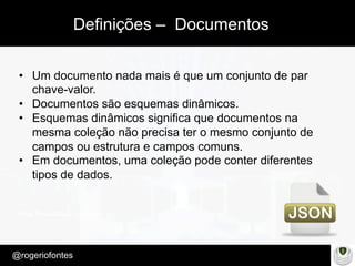 Make Presentation much more fun
– Quem é?
@rogeriofontes	
Definições – Documentos
•  Um documento nada mais é que um conjunto de par
chave-valor.
•  Documentos são esquemas dinâmicos.
•  Esquemas dinâmicos significa que documentos na
mesma coleção não precisa ter o mesmo conjunto de
campos ou estrutura e campos comuns.
•  Em documentos, uma coleção pode conter diferentes
tipos de dados.
 