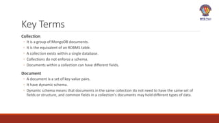 Key Terms
Collection
◦ It is a group of MongoDB documents.
◦ It is the equivalent of an RDBMS table.
◦ A collection exists within a single database.
◦ Collections do not enforce a schema.
◦ Documents within a collection can have different fields.
Document
◦ A document is a set of key-value pairs.
◦ It have dynamic schema.
◦ Dynamic schema means that documents in the same collection do not need to have the same set of
fields or structure, and common fields in a collection's documents may hold different types of data.
 