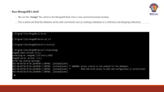 ◦ Run MongoDB’s shell
◦ We run the “mongo” file, which is the MongoDB Shell, from a new command prompt window.
◦ This is where we feed the database server with commands such as creating a database or a collection and dropping collections.
 