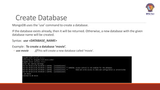 Create Database
MongoDB uses the ‘use’ command to create a database.
If the database exists already, then it will be returned. Otherwise, a new database with the given
database name will be created.
Syntax: use <DATABASE_NAME>
Example : To create a database ‘movie’.
◦ use movie //This will create a new database called ‘movie’.
 
