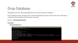 Drop Database
MongoDB uses the ‘db.dropDatabase()’ command to drop a database.
If the database exists already, then it will be dropped and true will be returned. Otherwise,
nothing will be dropped and 0 will be returned.
Syntax: db.dropDatabase()
Example:
◦ db.dropDatabase ()
 