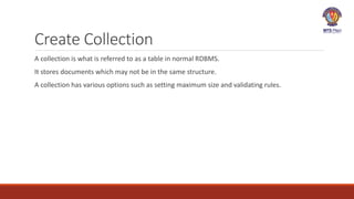 Create Collection
A collection is what is referred to as a table in normal RDBMS.
It stores documents which may not be in the same structure.
A collection has various options such as setting maximum size and validating rules.
 