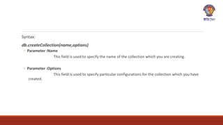 Syntax:
db.createCollection(name,options)
◦ Parameter :Name
This field is used to specify the name of the collection which you are creating.
◦ Parameter :Options
This field is used to specify particular configurations for the collection which you have
created.
 