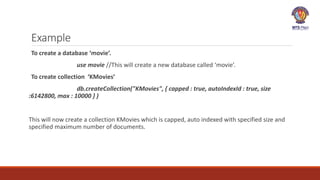 Example
To create a database ‘movie’.
use movie //This will create a new database called ‘movie’.
To create collection ‘KMovies’
db.createCollection("KMovies", { capped : true, autoIndexId : true, size
:6142800, max : 10000 } )
This will now create a collection KMovies which is capped, auto indexed with specified size and
specified maximum number of documents.
 