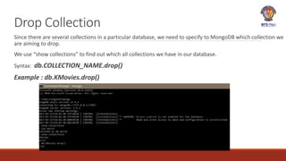 Drop Collection
Since there are several collections in a particular database, we need to specify to MongoDB which collection we
are aiming to drop.
We use “show collections” to find out which all collections we have in our database.
Syntax: db.COLLECTION_NAME.drop()
Example : db.KMovies.drop()
 