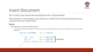 Insert Document
This is used to insert several documents(tuples) into a collection(table)
If the collection is not available a new collection is created with the specified collection name
and documents are inserted into it.
Syntax
◦ db.collection_name.insert(document)
◦ // document parameter includes the column name and their values respectively, the rows are separated using {} and comma
operators.
 
