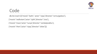Code
db.list.insert ([{‘movie’:’kathi’, ’actor’:’vijay’,’director’:’armurgadass’},
{‘movie’:’vedhalam’,’actor’:’ajith’,’director’:’siva’},
{‘movie’:’mass’,’actor’:’surya’,’director’:’venkatprabhu’},
{‘movie’:’theri’,’actor’:’vijay’,’director’:’atlee’}])
 