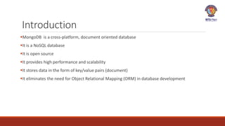 Introduction
MongoDB is a cross-platform, document oriented database
It is a NoSQL database
It is open source
It provides high performance and scalability
It stores data in the form of key/value pairs (document)
It eliminates the need for Object Relational Mapping (ORM) in database development
 