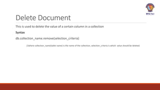 Delete Document
This is used to delete the value of a certain column in a collection
Syntax
db.collection_name.remove(selection_criteria)
//where collection_name(table name) is the name of the collection, selection_criteria is which value should be deleted.
 