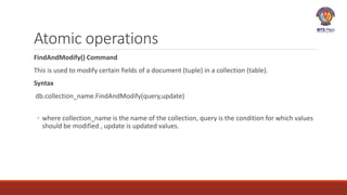 Atomic operations
FindAndModify() Command
This is used to modify certain fields of a document (tuple) in a collection (table).
Syntax
db.collection_name.FindAndModify(query,update)
◦ where collection_name is the name of the collection, query is the condition for which values
should be modified , update is updated values.
 