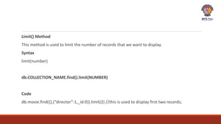 Limit() Method
This method is used to limit the number of records that we want to display.
Syntax
limit(number)
db.COLLECTION_NAME.find().limit(NUMBER)
Code
db.movie.find({},{“director”:1,_id:0}).limit(2) //this is used to display first two records;
 