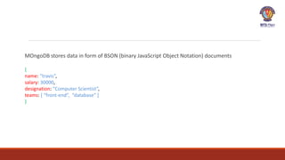 MOngoDB stores data in form of BSON (binary JavaScript Object Notation) documents
{
name: “travis”,
salary: 30000,
designation: “Computer Scientist”,
teams: [ “front-end”, “database” ]
}
 