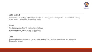 Sort() Method
This method is used to sort the document in ascending/descending order. 1 is used for ascending
order while -1 is used for descending order.
Syntax
The basic syntax of sort() method is as follows −
db.COLLECTION_NAME.find().sort({KEY:1})
Code
db.movie.find({},{“director”:1,_id:0}).sort({“ratting”:-1}) //this is used to sort the records in
descending order ;
 