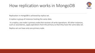 How replication works in MongoDB
Replication in mongoDB is achieved by replica set.
A replica is group of instances hosting the same data.
In a replica, one node is primary node that receives all write operations. All other instances,
such as secondaries, apply operations from the primary so that they have the same data set.
Replica set can have only one primary node.
 
