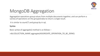 MongoDB Aggregation
Aggregation operations group values from multiple documents together, and can perform a
variety of operations on the grouped data to return a single result.
It is similar to count(*) and group by in sql.
Syntax
Basic syntax of aggregate() method is as follows −
>db.COLLECTION_NAME.aggregate(AGGREGATE_OPERATION_TO_BE_DONE)
 