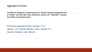 Aggregate Function
First filter on “AccType:S” and then group it on “CustID” and then compute the sum
of “AccBal” and then filter those documents wherein the “TotAccBal” is greater
than 1200, use the below syntax:
db.Customers.aggregate( { $match : {AccType : "S" } },
{ $group : { _id : "$CustID",TotAccBal : { $sum : "$AccBal" } } },
{ $match : {TotAccBal : { $gt : 1200 } }});
 