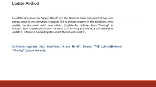 Update Method
db.Students.update({_id:3, StudName:"Aryan David", Grade: "VII"},{$set:{Hobbies:
"Skating"}},{upsert:true});
Insert the document for “Aryan David” into the Students collection only if it does not
already exist in the collection. However, if it is already present in the collection, then
update the document with new values. (Update his Hobbies from “Skating” to
“Chess”.) Use “Update else insert” (if there is an existing document, it will attempt to
update it, if there is no existing document then it will insert it).
 