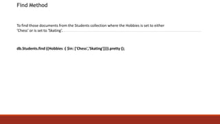 Find Method
To find those documents from the Students collection where the Hobbies is set to either
‘Chess’ or is set to ‘Skating’.
db.Students.find ({Hobbies :{ $in: ['Chess','Skating']}}).pretty ();
 