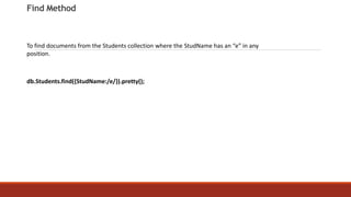 Find Method
To find documents from the Students collection where the StudName has an “e” in any
position.
db.Students.find({StudName:/e/}).pretty();
 