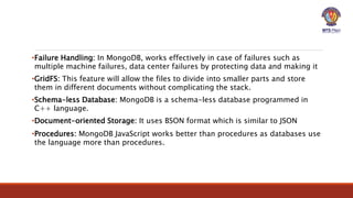 •Failure Handling: In MongoDB, works effectively in case of failures such as
multiple machine failures, data center failures by protecting data and making it
•GridFS: This feature will allow the files to divide into smaller parts and store
them in different documents without complicating the stack.
•Schema-less Database: MongoDB is a schema-less database programmed in
C++ language.
•Document-oriented Storage: It uses BSON format which is similar to JSON
•Procedures: MongoDB JavaScript works better than procedures as databases use
the language more than procedures.
 