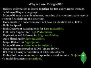 Why we use MongoDB?
• Related information is stored together for fast query access through
the MongoDB query language.
• MongoDB uses dynamic schemas, meaning that you can create records
without first defining the structure.
• Documents in a collection need not have an identical set of fields
• Built for Speed
• Rich Document based queries for Easy readability.
• Full Index Support for High Performance.
• Replication and Fail-over for High Availability.
• Auto Sharding for Easy Scalability.
• Map / Reduce for Aggregation.
• MongoDB stores documents (or) objects.
• Documents are stored in BSON (binary JSON).
• BSON is a binary serialization of JSON-like objects
• Embedded documents and arrays reduce need for joins. No Joins and
No-multi document transactions.
 
