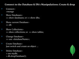 Connect to the Database & Db's Manipulations: Create & drop
Connect:-
>mongo
Show Databases:-
>> show databases; or >> show dbs;
Show current Database:-
>> db
Show Collections:-
>> show collections; or >> show tables;
Change Database:-
>> use <databaseName>;
Create Database:-
Just switch and create an object ...
Delete Database:-
> use mydb;
> db.dropDatabase();
 