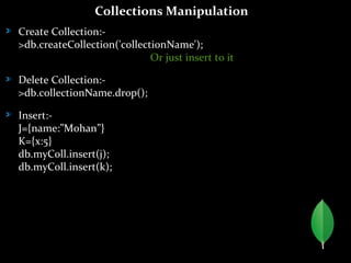 Collections Manipulation
Create Collection:-
>db.createCollection('collectionName');
Or just insert to it
Delete Collection:-
>db.collectionName.drop();
Insert:-
J={name:”Mohan”}
K={x:5}
db.myColl.insert(j);
db.myColl.insert(k);
 