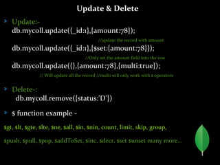 Update & Delete
Update:-
db.mycoll.update({_id:1},{amount:78});
//update the record with amount
db.mycoll.update({_id:1},{$set:{amount:78}});
//Only set the amount field into the row
db.mycoll.update({},{amount:78},{multi:true});
// Will update all the record //multi will only work with $ operators
Delete-:
db.mycoll.remove({status:'D'})
$ function example -
$gt, $lt, $gte, $lte, $ne, $all, $in, $nin, count, limit, skip, group,
$push, $pull, $pop, $addToSet, $inc, $decr, $set $unset many more…
 